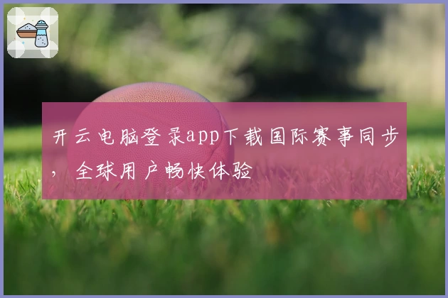 开云电脑登录app下载国际赛事同步，全球用户畅快体验