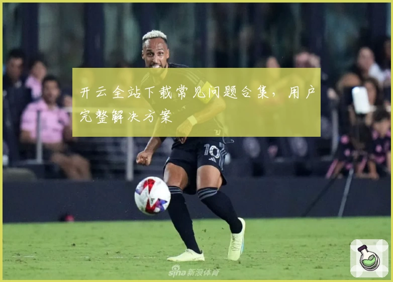 开云全站下载常见问题合集，用户完整解决方案