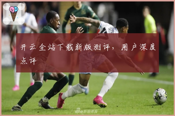 开云全站下载新版测评，用户深度点评