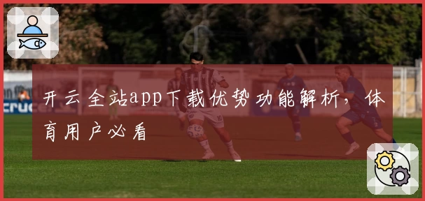 开云全站app下载优势功能解析，体育用户必看