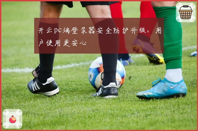 开云pc端登录器安全防护升级，用户使用更安心