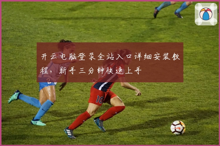 开云电脑登录全站入口详细安装教程，新手三分钟快速上手