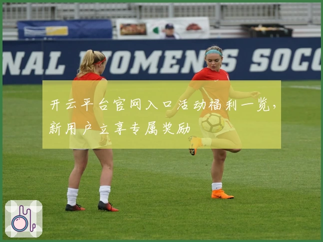 开云平台官网入口活动福利一览，新用户立享专属奖励