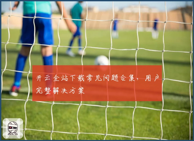 开云全站下载常见问题合集，用户完整解决方案