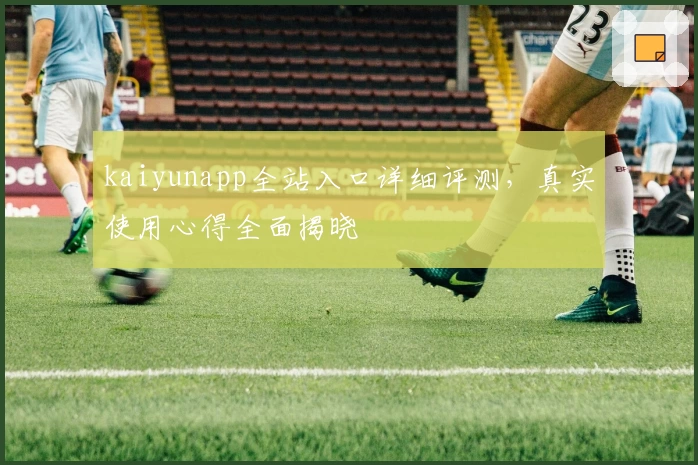 kaiyunapp全站入口详细评测，真实使用心得全面揭晓